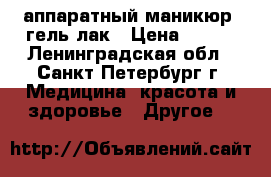 аппаратный маникюр  гель лак › Цена ­ 700 - Ленинградская обл., Санкт-Петербург г. Медицина, красота и здоровье » Другое   